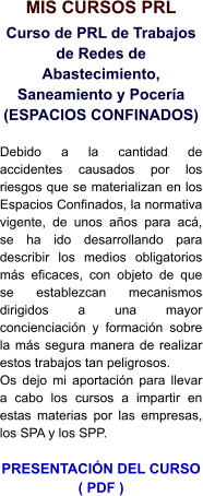 MIS CURSOS PRL Curso de PRL de Trabajos de Redes de Abastecimiento, Saneamiento y Pocería (ESPACIOS CONFINADOS)  Debido a la cantidad de accidentes causados por los riesgos que se materializan en los Espacios Confinados, la normativa vigente, de unos años para acá, se ha ido desarrollando para describir los medios obligatorios más eficaces, con objeto de que se establezcan mecanismos dirigidos a una mayor concienciación y formación sobre la más segura manera de realizar estos trabajos tan peligrosos. Os dejo mi aportación para llevar a cabo los cursos a impartir en estas materias por las empresas, los SPA y los SPP.  PRESENTACIÓN DEL CURSO ( PDF )
