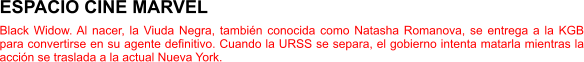 ESPACIO CINE MARVEL Black Widow. Al nacer, la Viuda Negra, también conocida como Natasha Romanova, se entrega a la KGB para convertirse en su agente definitivo. Cuando la URSS se separa, el gobierno intenta matarla mientras la acción se traslada a la actual Nueva York.